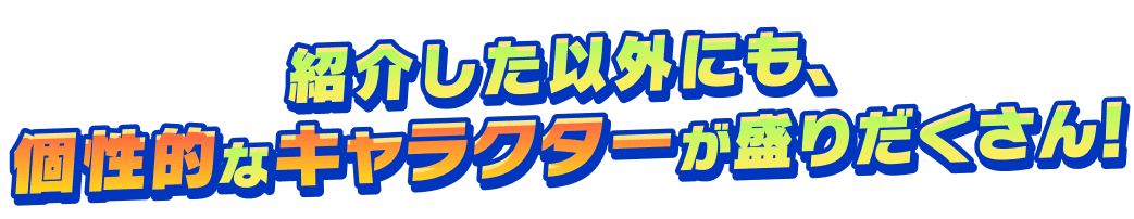 紹介した以外にも、個性的なキャラクターが盛りだくさん！